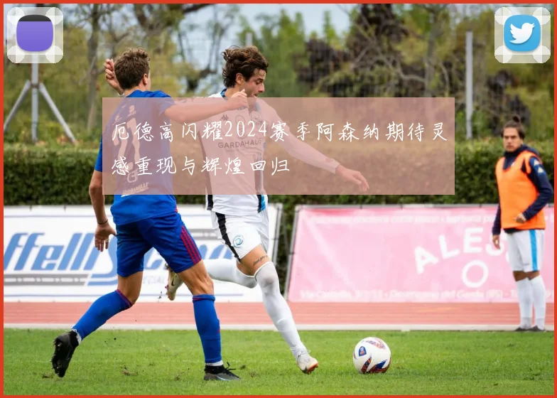 厄德高闪耀2024赛季阿森纳期待灵感重现与辉煌回归