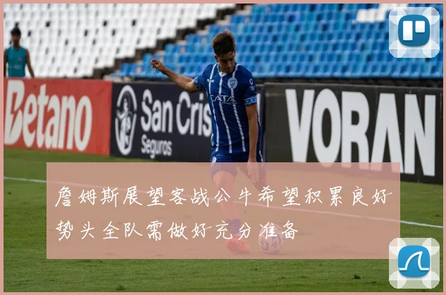 詹姆斯展望客战公牛希望积累良好势头全队需做好充分准备
