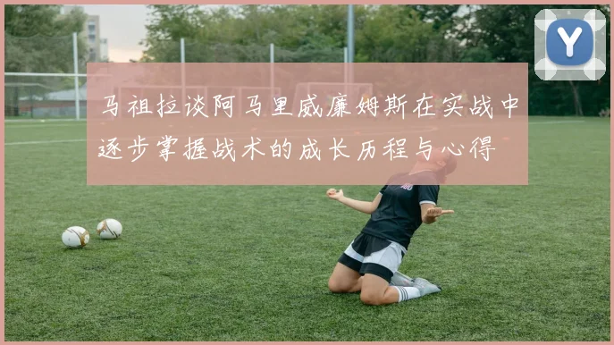 马祖拉谈阿马里威廉姆斯在实战中逐步掌握战术的成长历程与心得