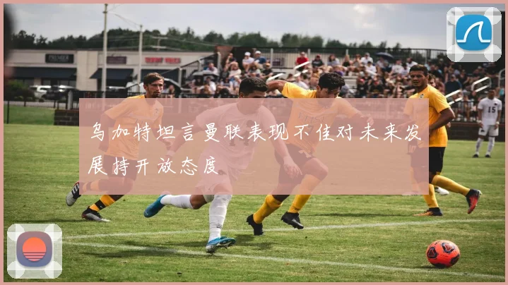 乌加特坦言曼联表现不佳对未来发展持开放态度