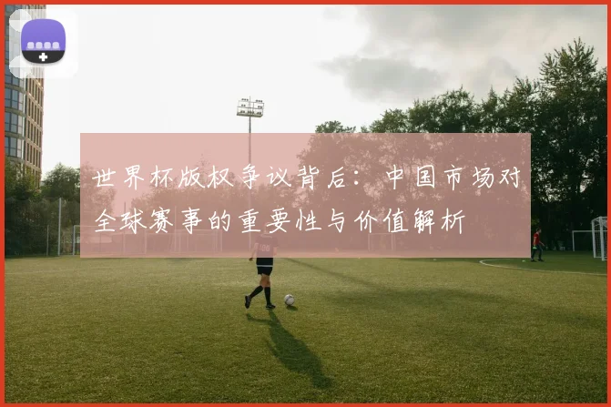 世界杯版权争议背后：中国市场对全球赛事的重要性与价值解析