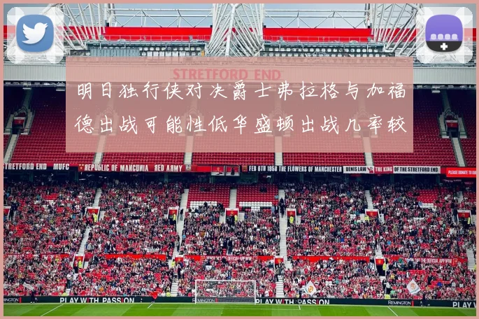 明日独行侠对决爵士弗拉格与加福德出战可能性低华盛顿出战几率较高