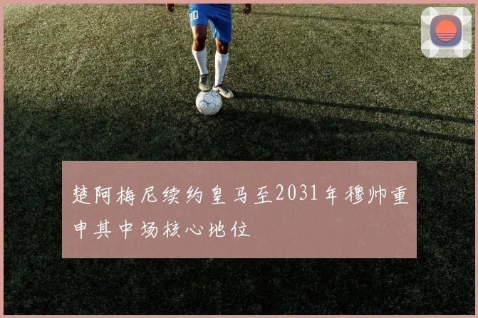 楚阿梅尼续约皇马至2031年穆帅重申其中场核心地位