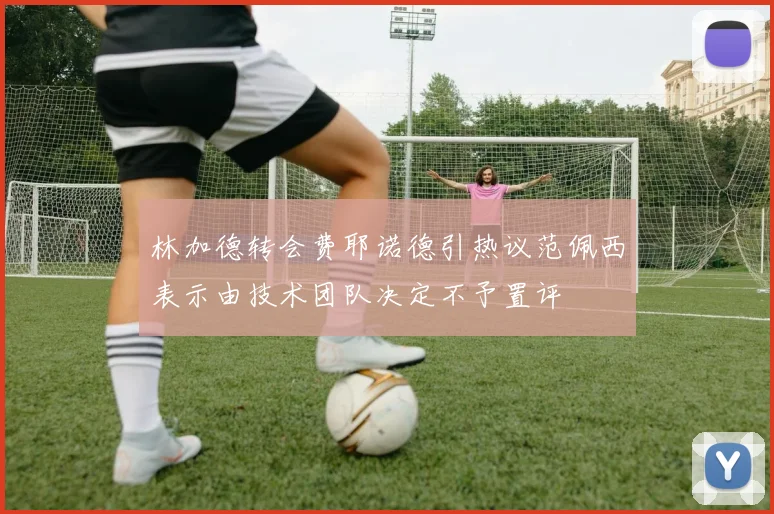 林加德转会费耶诺德引热议范佩西表示由技术团队决定不予置评
