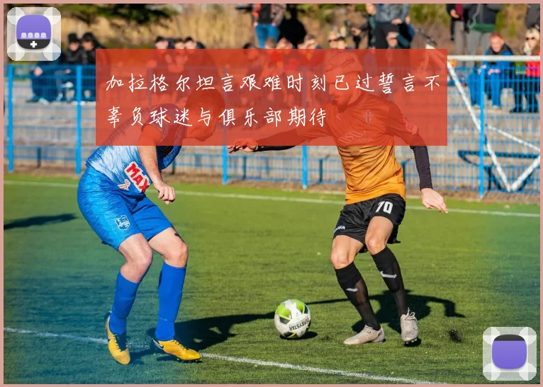 加拉格尔坦言艰难时刻已过誓言不辜负球迷与俱乐部期待