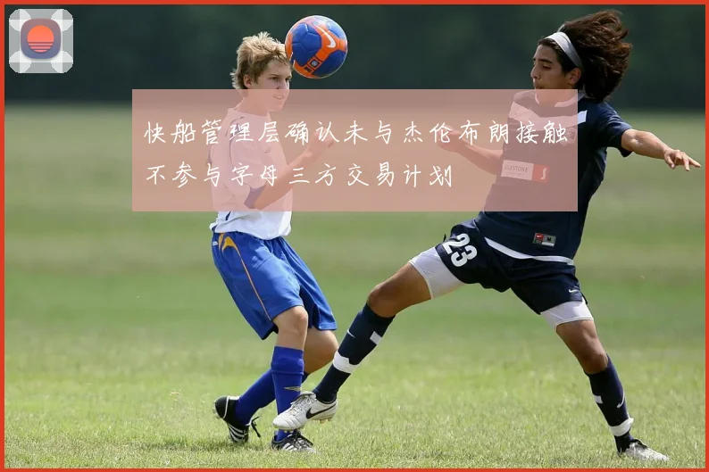 快船管理层确认未与杰伦布朗接触不参与字母三方交易计划