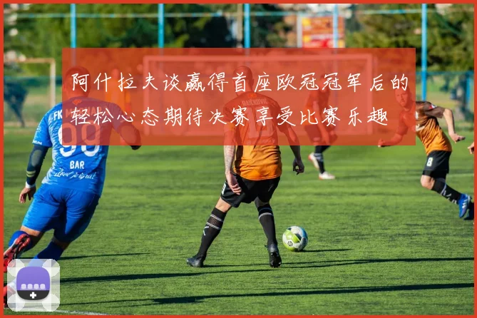 阿什拉夫谈赢得首座欧冠冠军后的轻松心态期待决赛享受比赛乐趣
