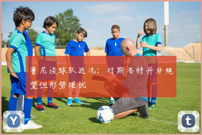 鲁尼谈球队近况：对斯洛特并非绝望但形势堪忧