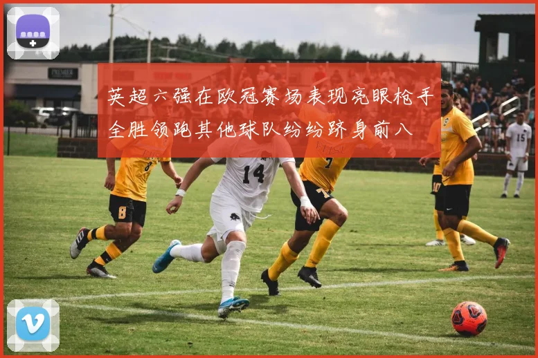 英超六强在欧冠赛场表现亮眼枪手全胜领跑其他球队纷纷跻身前八