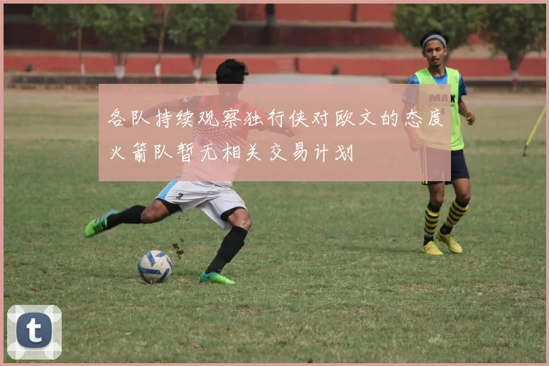 各队持续观察独行侠对欧文的态度火箭队暂无相关交易计划