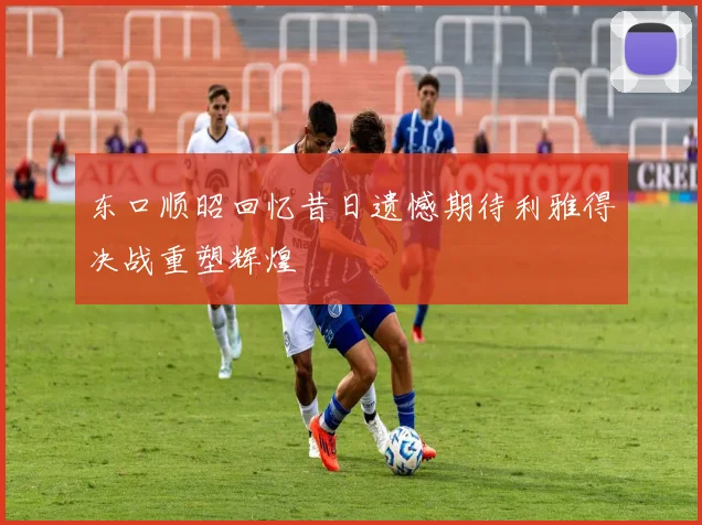 东口顺昭回忆昔日遗憾期待利雅得决战重塑辉煌