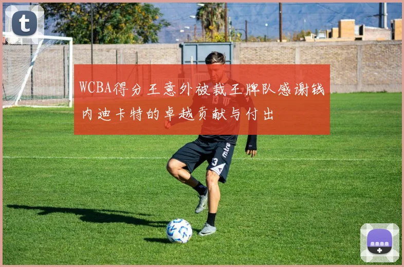 WCBA得分王意外被裁王牌队感谢钱内迪卡特的卓越贡献与付出