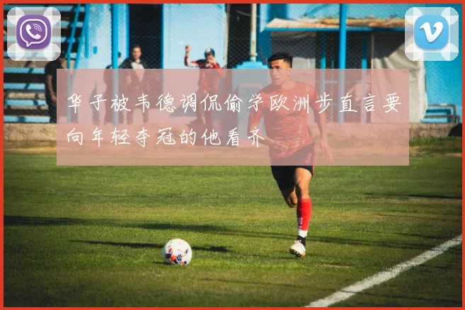 华子被韦德调侃偷学欧洲步直言要向年轻夺冠的他看齐