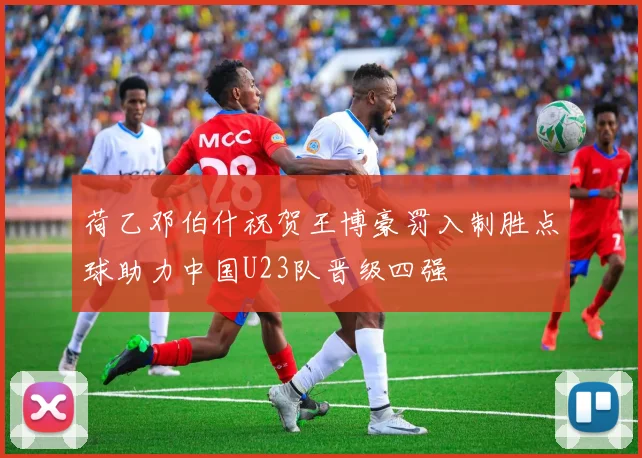 荷乙邓伯什祝贺王博豪罚入制胜点球助力中国U23队晋级四强