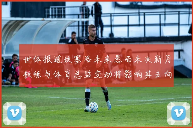世体报道坎塞洛未来悬而未决新月教练与体育总监变动将影响其去向