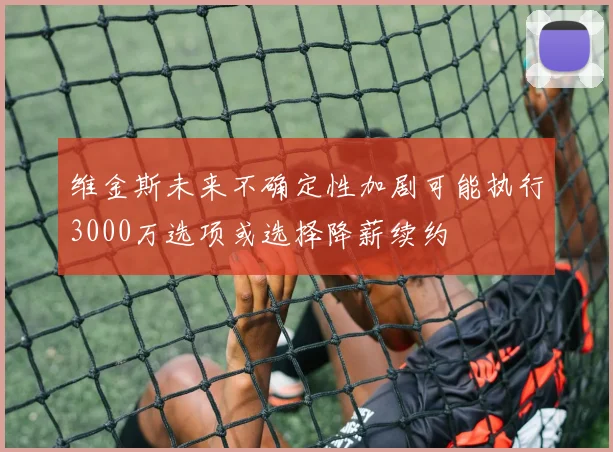 维金斯未来不确定性加剧可能执行3000万选项或选择降薪续约
