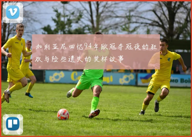 加利亚尼回忆94年欧冠夺冠夜的狂欢与险些遗失的奖杯故事